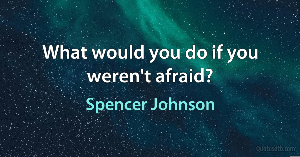 What would you do if you weren't afraid? (Spencer Johnson)