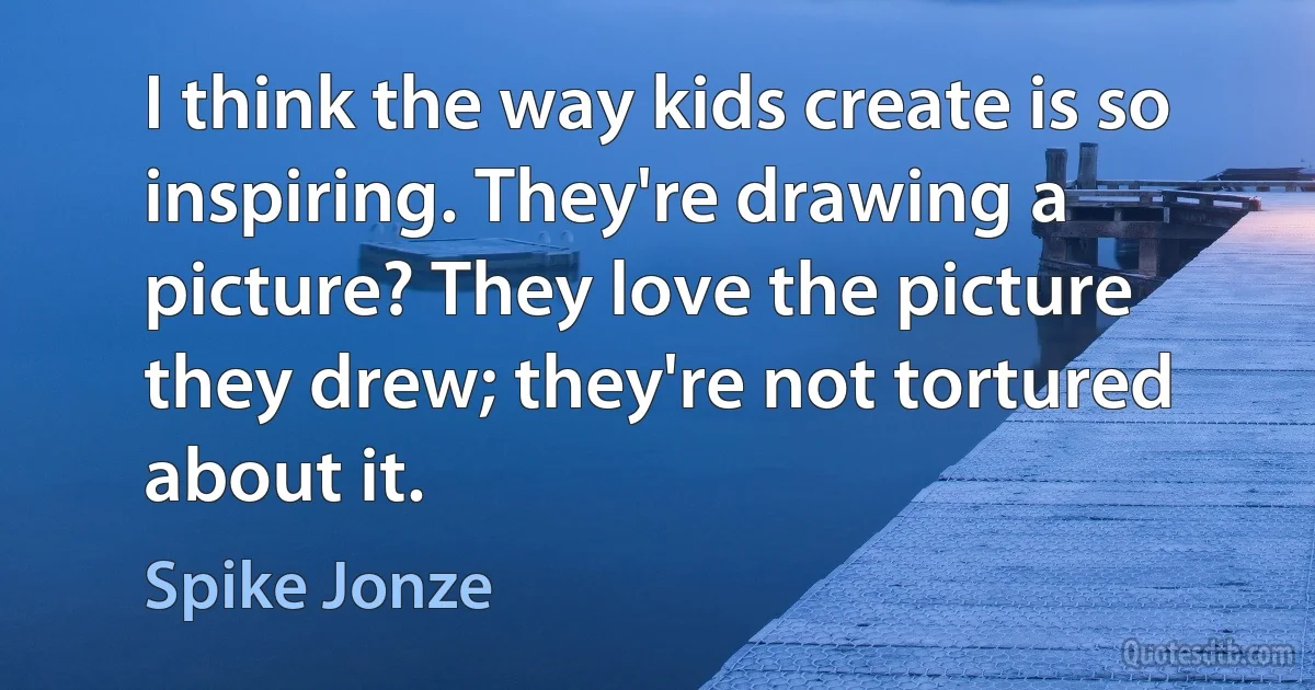 I think the way kids create is so inspiring. They're drawing a picture? They love the picture they drew; they're not tortured about it. (Spike Jonze)