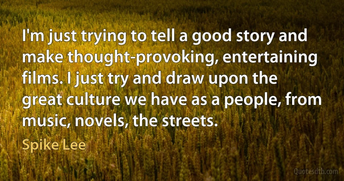 I'm just trying to tell a good story and make thought-provoking, entertaining films. I just try and draw upon the great culture we have as a people, from music, novels, the streets. (Spike Lee)
