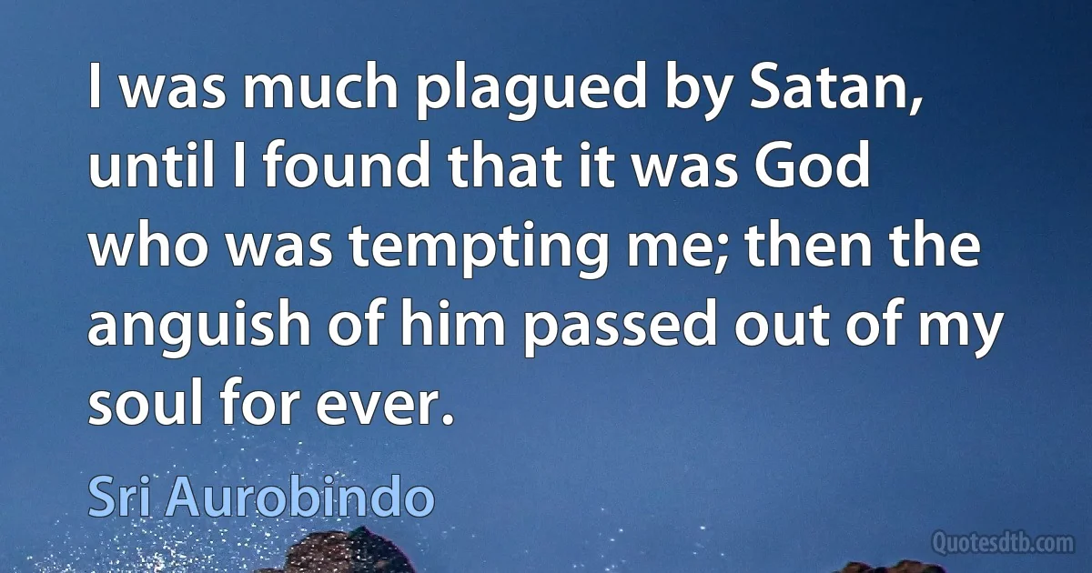 I was much plagued by Satan, until I found that it was God who was tempting me; then the anguish of him passed out of my soul for ever. (Sri Aurobindo)