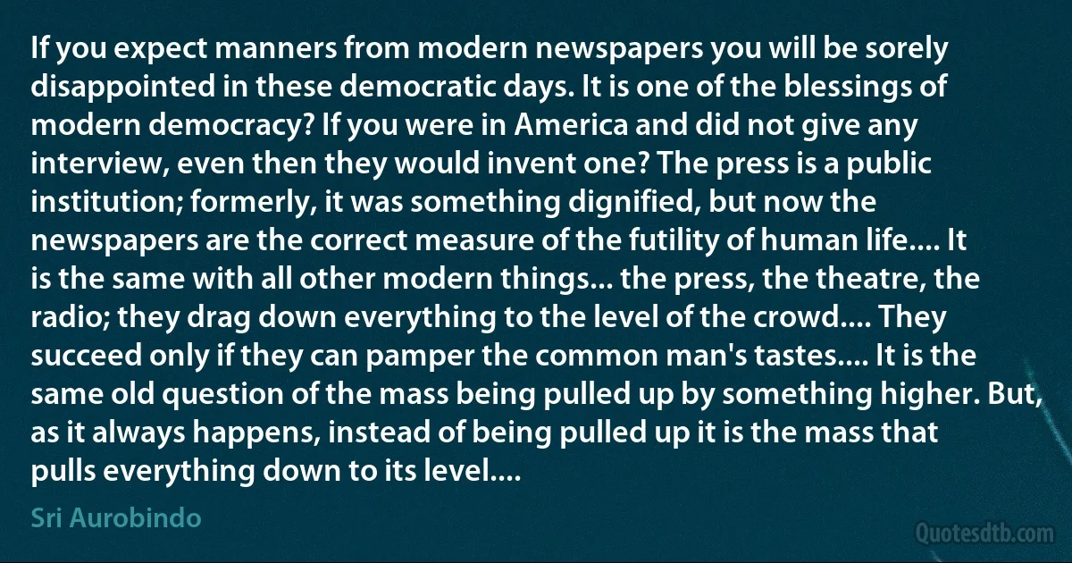 If you expect manners from modern newspapers you will be sorely disappointed in these democratic days. It is one of the blessings of modern democracy? If you were in America and did not give any interview, even then they would invent one? The press is a public institution; formerly, it was something dignified, but now the newspapers are the correct measure of the futility of human life.... It is the same with all other modern things... the press, the theatre, the radio; they drag down everything to the level of the crowd.... They succeed only if they can pamper the common man's tastes.... It is the same old question of the mass being pulled up by something higher. But, as it always happens, instead of being pulled up it is the mass that pulls everything down to its level.... (Sri Aurobindo)