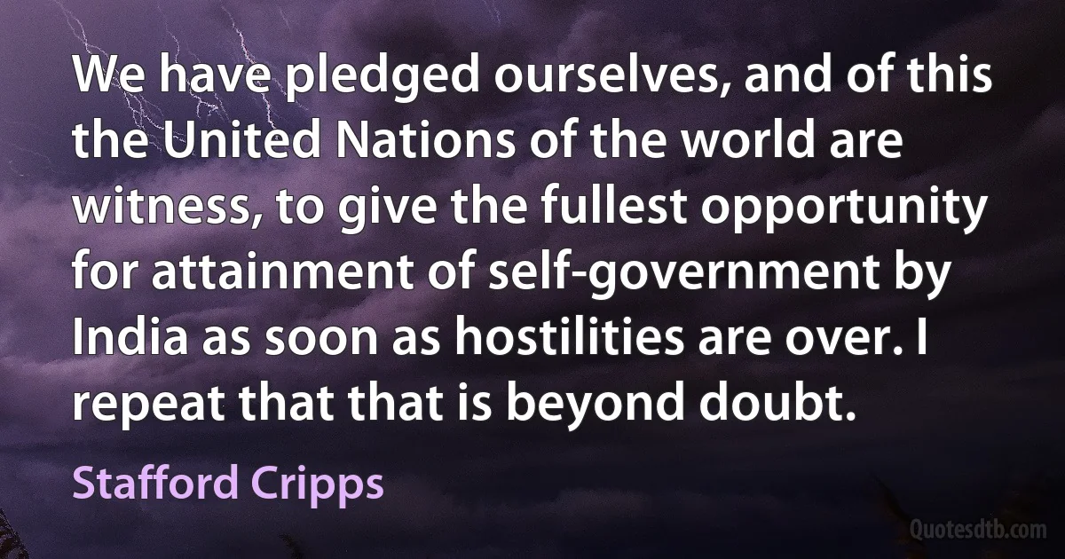 We have pledged ourselves, and of this the United Nations of the world are witness, to give the fullest opportunity for attainment of self-government by India as soon as hostilities are over. I repeat that that is beyond doubt. (Stafford Cripps)