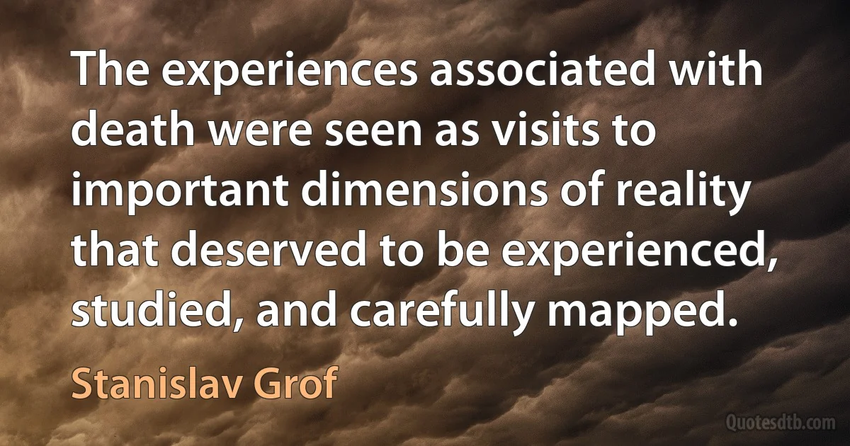 The experiences associated with death were seen as visits to important dimensions of reality that deserved to be experienced, studied, and carefully mapped. (Stanislav Grof)