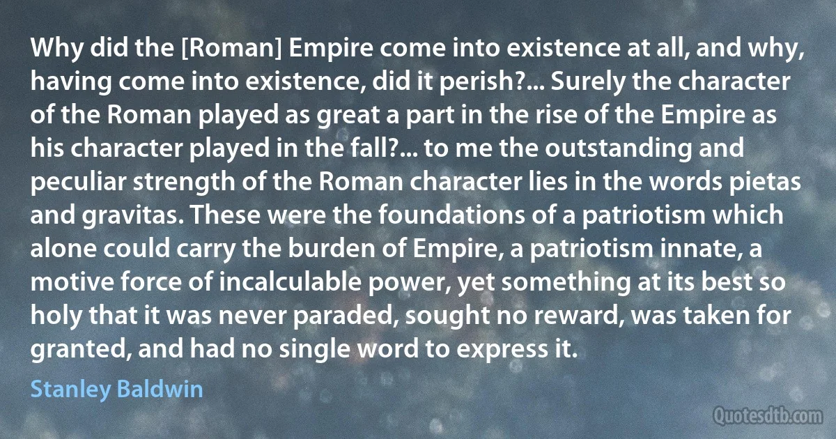 Why did the [Roman] Empire come into existence at all, and why, having come into existence, did it perish?... Surely the character of the Roman played as great a part in the rise of the Empire as his character played in the fall?... to me the outstanding and peculiar strength of the Roman character lies in the words pietas and gravitas. These were the foundations of a patriotism which alone could carry the burden of Empire, a patriotism innate, a motive force of incalculable power, yet something at its best so holy that it was never paraded, sought no reward, was taken for granted, and had no single word to express it. (Stanley Baldwin)