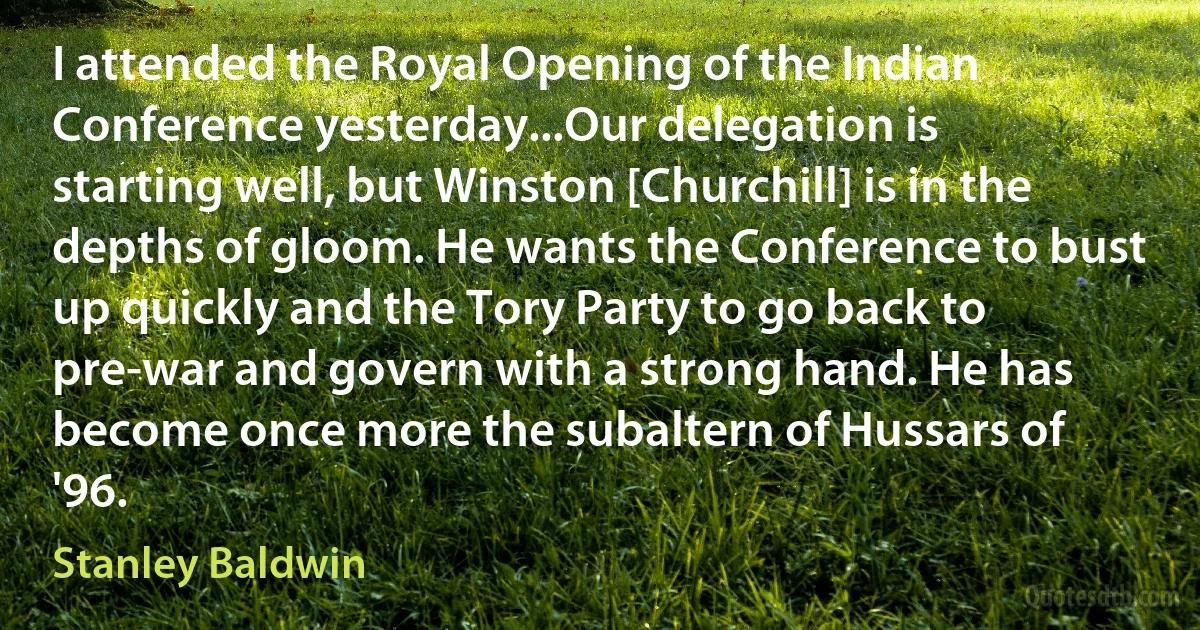 I attended the Royal Opening of the Indian Conference yesterday...Our delegation is starting well, but Winston [Churchill] is in the depths of gloom. He wants the Conference to bust up quickly and the Tory Party to go back to pre-war and govern with a strong hand. He has become once more the subaltern of Hussars of '96. (Stanley Baldwin)