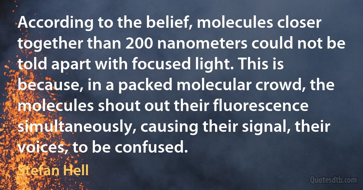 According to the belief, molecules closer together than 200 nanometers could not be told apart with focused light. This is because, in a packed molecular crowd, the molecules shout out their fluorescence simultaneously, causing their signal, their voices, to be confused. (Stefan Hell)