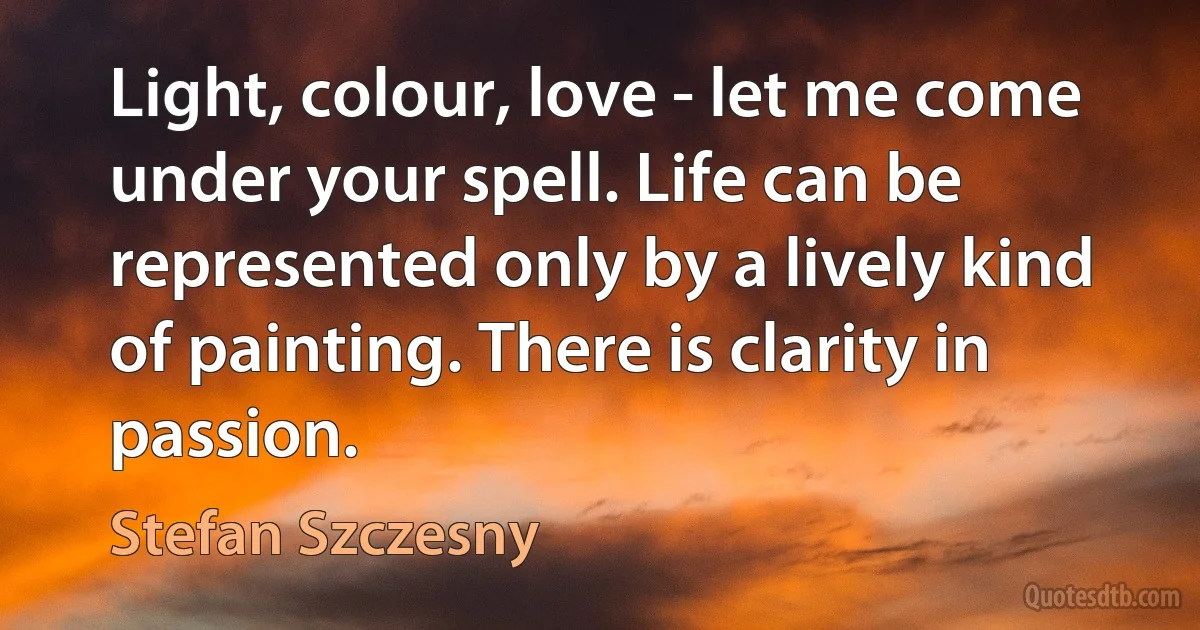 Light, colour, love - let me come under your spell. Life can be represented only by a lively kind of painting. There is clarity in passion. (Stefan Szczesny)