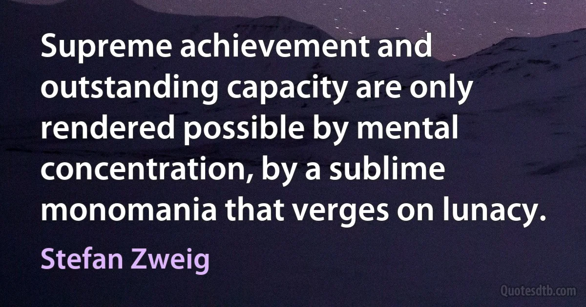 Supreme achievement and outstanding capacity are only rendered possible by mental concentration, by a sublime monomania that verges on lunacy. (Stefan Zweig)