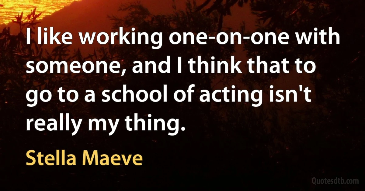 I like working one-on-one with someone, and I think that to go to a school of acting isn't really my thing. (Stella Maeve)