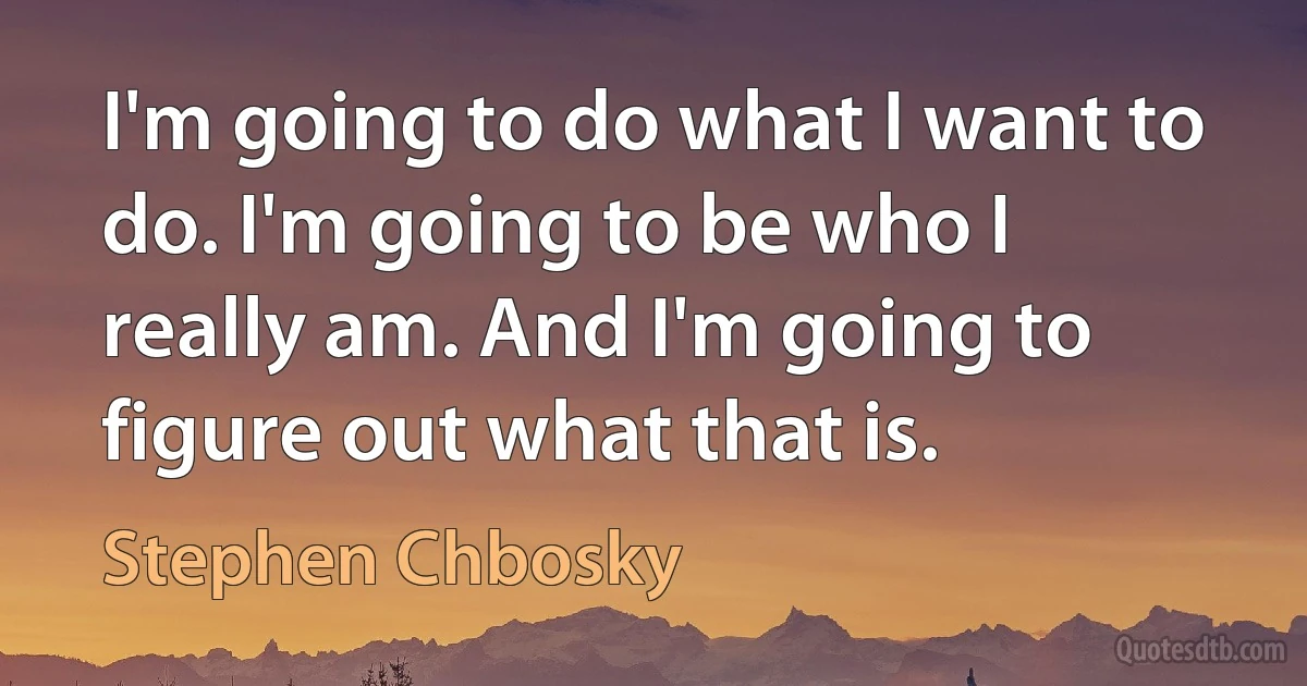 I'm going to do what I want to do. I'm going to be who I really am. And I'm going to figure out what that is. (Stephen Chbosky)