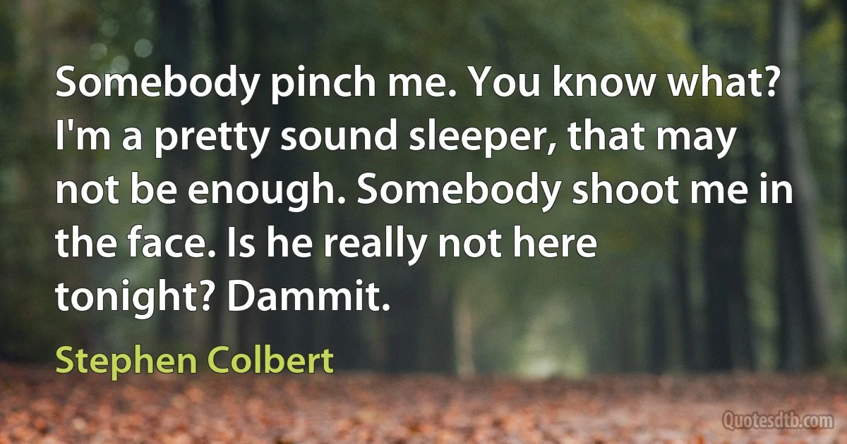 Somebody pinch me. You know what? I'm a pretty sound sleeper, that may not be enough. Somebody shoot me in the face. Is he really not here tonight? Dammit. (Stephen Colbert)