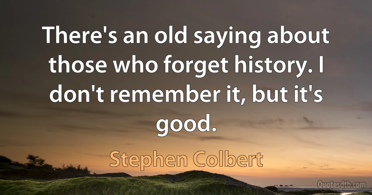 There's an old saying about those who forget history. I don't remember it, but it's good. (Stephen Colbert)