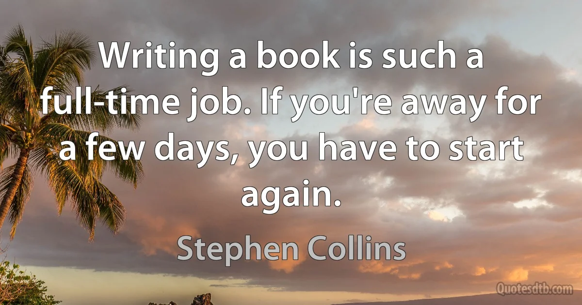 Writing a book is such a full-time job. If you're away for a few days, you have to start again. (Stephen Collins)