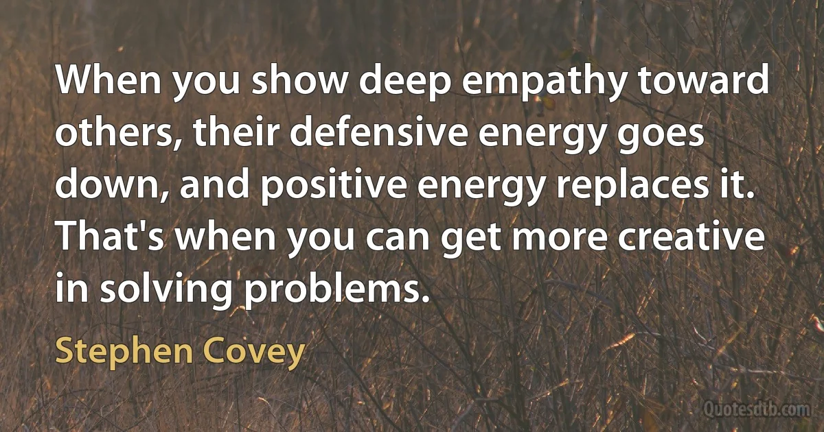 When you show deep empathy toward others, their defensive energy goes down, and positive energy replaces it. That's when you can get more creative in solving problems. (Stephen Covey)