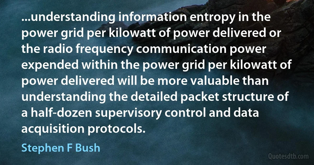 ...understanding information entropy in the power grid per kilowatt of power delivered or the radio frequency communication power expended within the power grid per kilowatt of power delivered will be more valuable than understanding the detailed packet structure of a half-dozen supervisory control and data acquisition protocols. (Stephen F Bush)