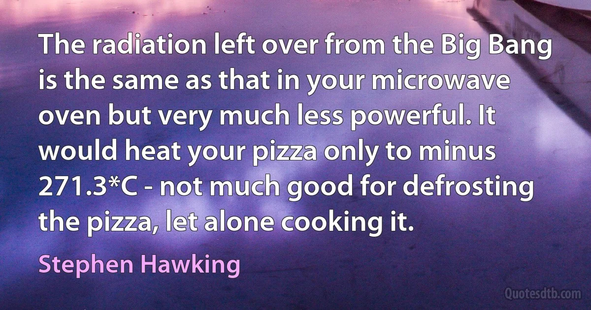 The radiation left over from the Big Bang is the same as that in your microwave oven but very much less powerful. It would heat your pizza only to minus 271.3*C - not much good for defrosting the pizza, let alone cooking it. (Stephen Hawking)