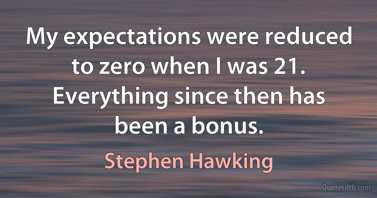 My expectations were reduced to zero when I was 21. Everything since then has been a bonus. (Stephen Hawking)