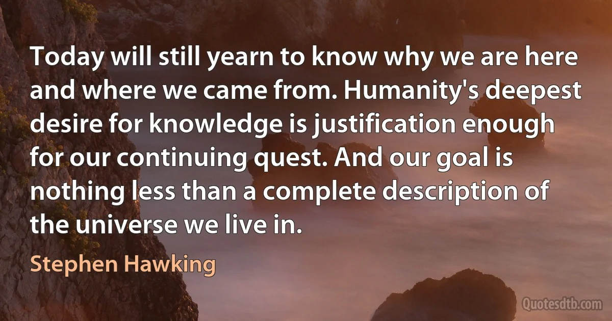 Today will still yearn to know why we are here and where we came from. Humanity's deepest desire for knowledge is justification enough for our continuing quest. And our goal is nothing less than a complete description of the universe we live in. (Stephen Hawking)