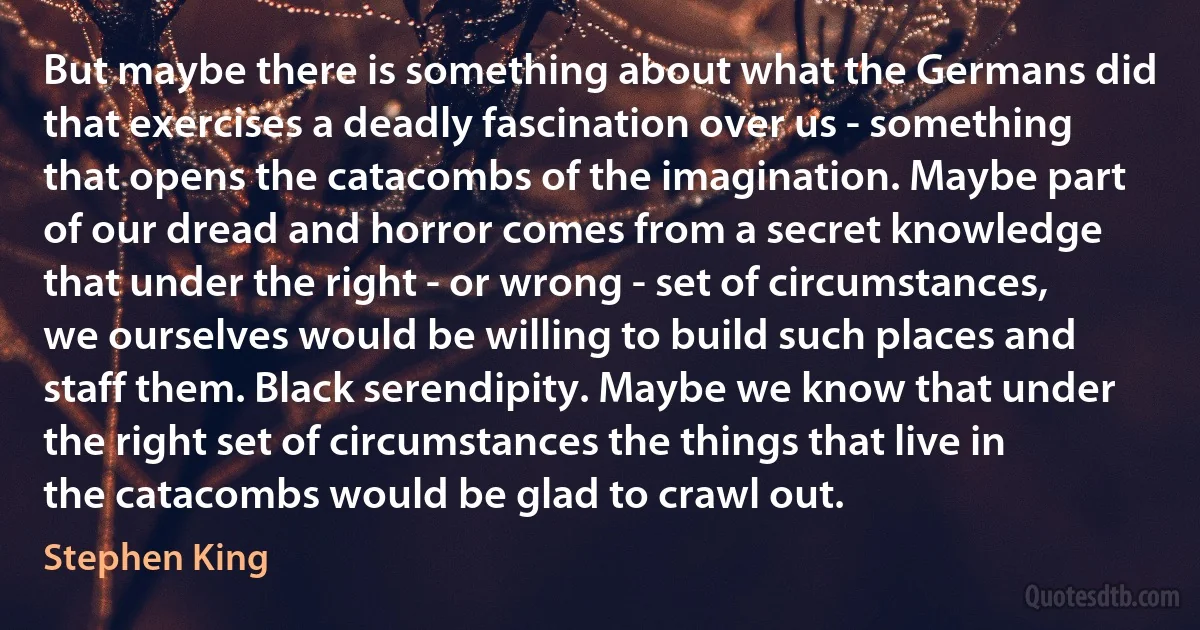 But maybe there is something about what the Germans did that exercises a deadly fascination over us - something that opens the catacombs of the imagination. Maybe part of our dread and horror comes from a secret knowledge that under the right - or wrong - set of circumstances, we ourselves would be willing to build such places and staff them. Black serendipity. Maybe we know that under the right set of circumstances the things that live in the catacombs would be glad to crawl out. (Stephen King)