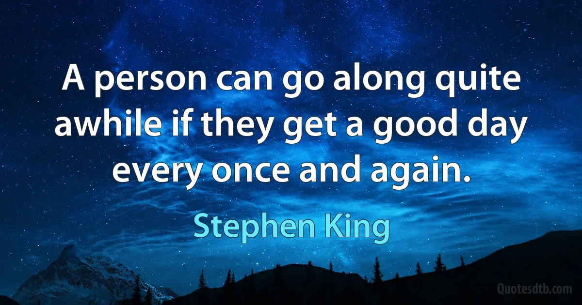 A person can go along quite awhile if they get a good day every once and again. (Stephen King)