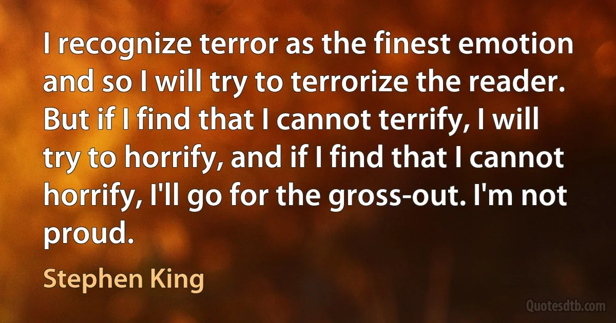 I recognize terror as the finest emotion and so I will try to terrorize the reader. But if I find that I cannot terrify, I will try to horrify, and if I find that I cannot horrify, I'll go for the gross-out. I'm not proud. (Stephen King)