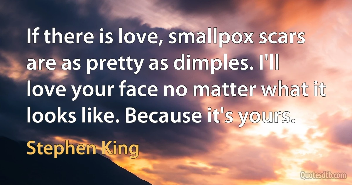 If there is love, smallpox scars are as pretty as dimples. I'll love your face no matter what it looks like. Because it's yours. (Stephen King)