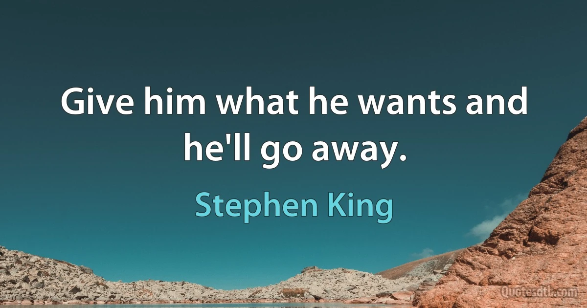 Give him what he wants and he'll go away. (Stephen King)