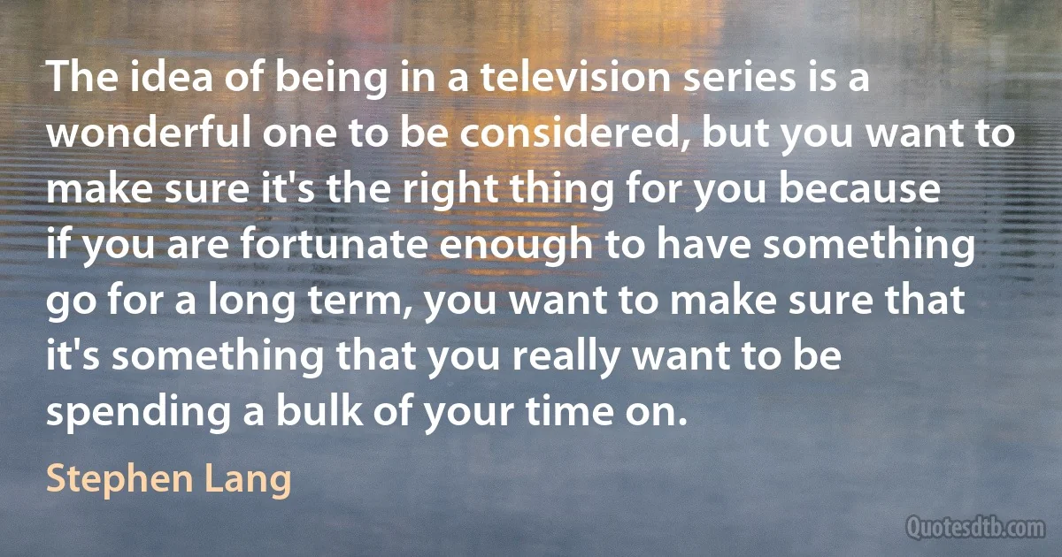 The idea of being in a television series is a wonderful one to be considered, but you want to make sure it's the right thing for you because if you are fortunate enough to have something go for a long term, you want to make sure that it's something that you really want to be spending a bulk of your time on. (Stephen Lang)