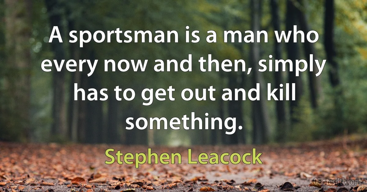 A sportsman is a man who every now and then, simply has to get out and kill something. (Stephen Leacock)