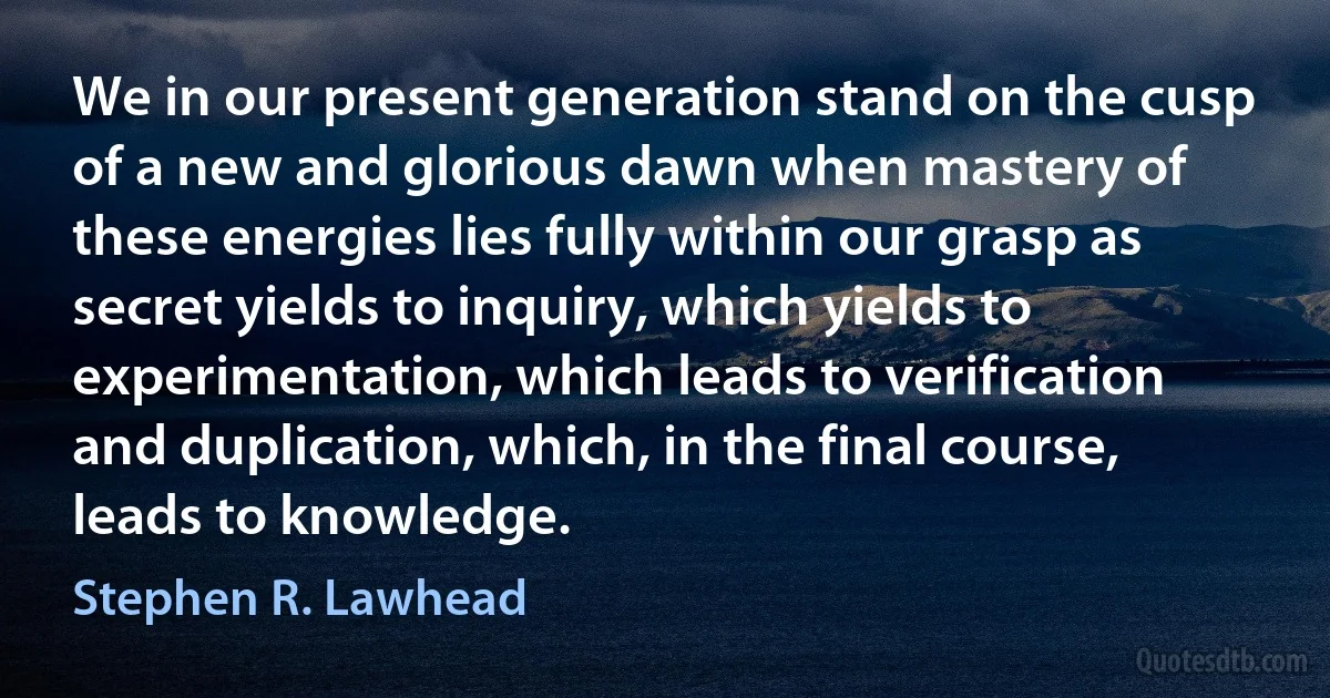 We in our present generation stand on the cusp of a new and glorious dawn when mastery of these energies lies fully within our grasp as secret yields to inquiry, which yields to experimentation, which leads to verification and duplication, which, in the final course, leads to knowledge. (Stephen R. Lawhead)