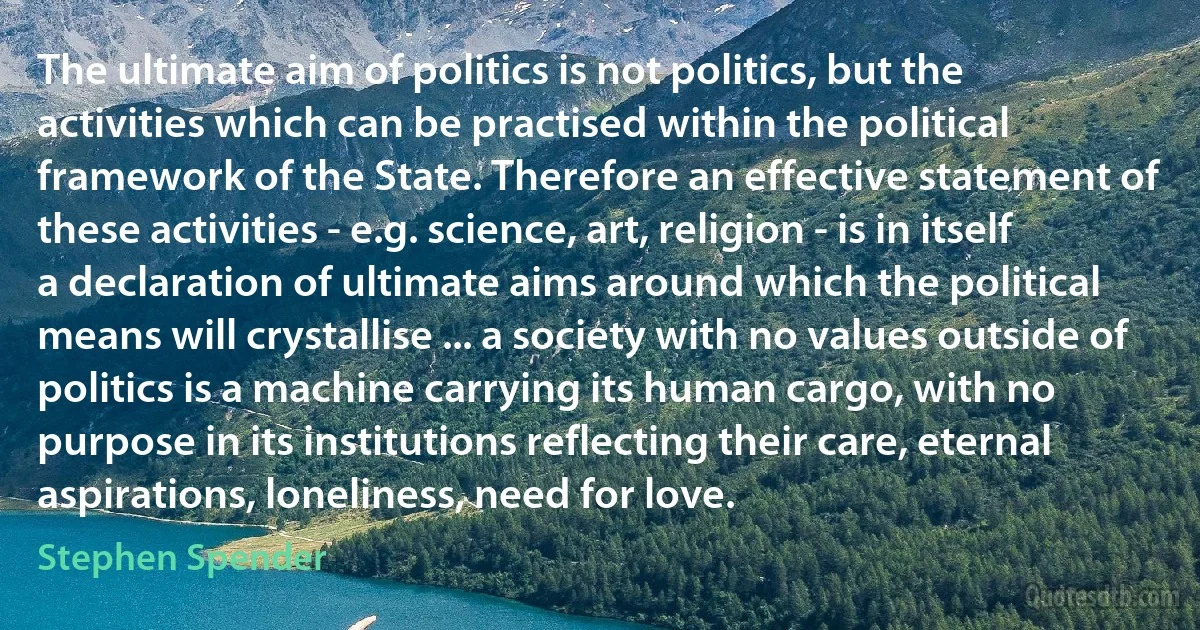 The ultimate aim of politics is not politics, but the activities which can be practised within the political framework of the State. Therefore an effective statement of these activities - e.g. science, art, religion - is in itself a declaration of ultimate aims around which the political means will crystallise ... a society with no values outside of politics is a machine carrying its human cargo, with no purpose in its institutions reflecting their care, eternal aspirations, loneliness, need for love. (Stephen Spender)