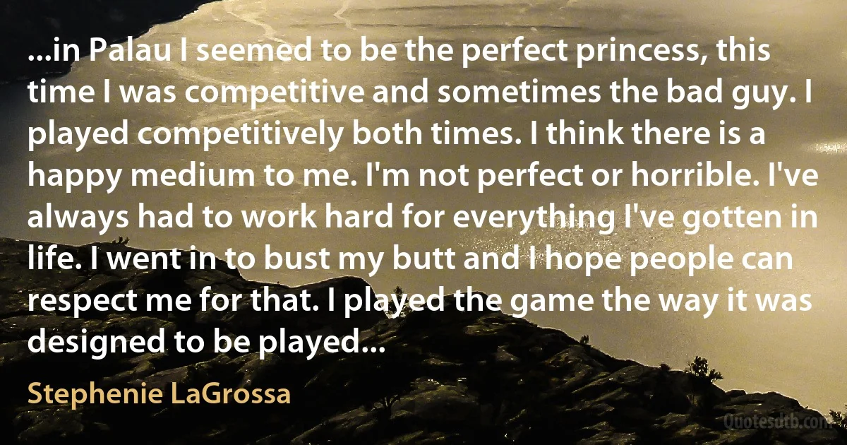 ...in Palau I seemed to be the perfect princess, this time I was competitive and sometimes the bad guy. I played competitively both times. I think there is a happy medium to me. I'm not perfect or horrible. I've always had to work hard for everything I've gotten in life. I went in to bust my butt and I hope people can respect me for that. I played the game the way it was designed to be played... (Stephenie LaGrossa)