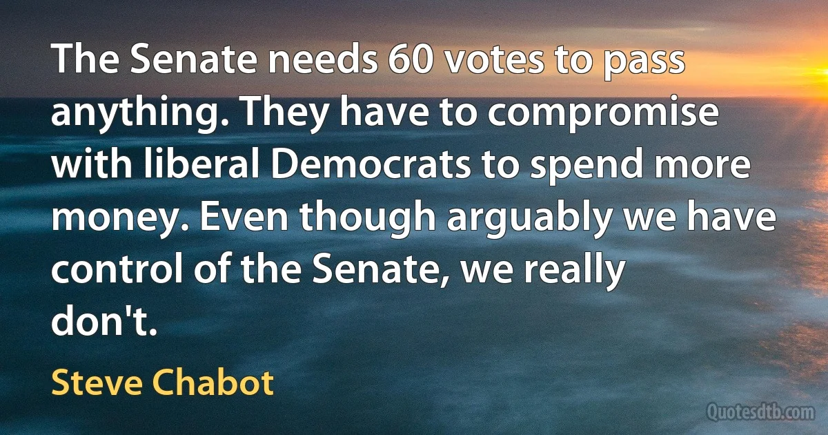 The Senate needs 60 votes to pass anything. They have to compromise with liberal Democrats to spend more money. Even though arguably we have control of the Senate, we really don't. (Steve Chabot)