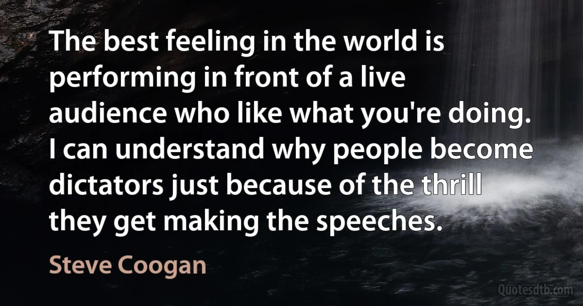 The best feeling in the world is performing in front of a live audience who like what you're doing. I can understand why people become dictators just because of the thrill they get making the speeches. (Steve Coogan)