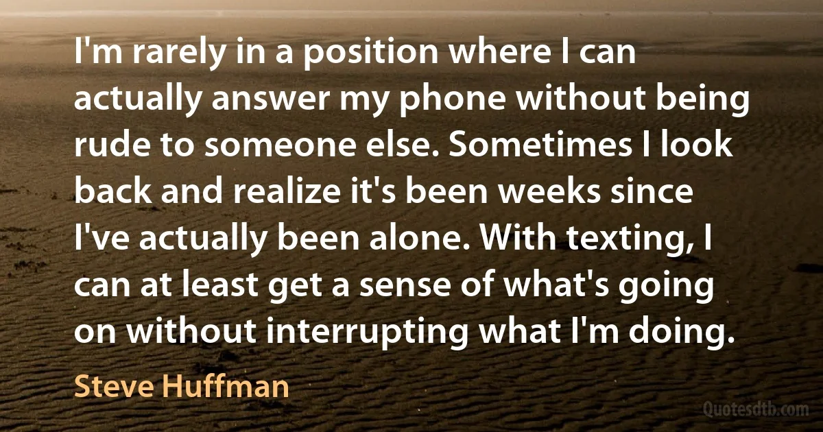 I'm rarely in a position where I can actually answer my phone without being rude to someone else. Sometimes I look back and realize it's been weeks since I've actually been alone. With texting, I can at least get a sense of what's going on without interrupting what I'm doing. (Steve Huffman)