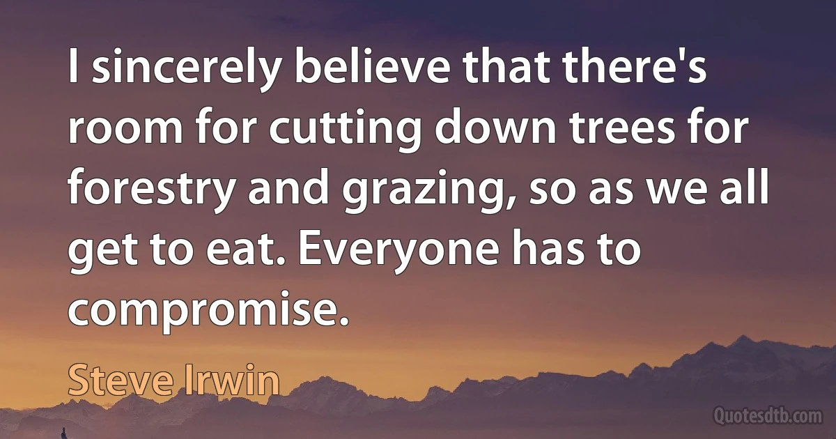 I sincerely believe that there's room for cutting down trees for forestry and grazing, so as we all get to eat. Everyone has to compromise. (Steve Irwin)