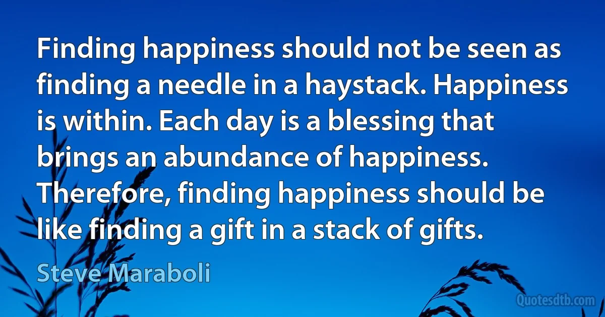 Finding happiness should not be seen as finding a needle in a haystack. Happiness is within. Each day is a blessing that brings an abundance of happiness. Therefore, finding happiness should be like finding a gift in a stack of gifts. (Steve Maraboli)