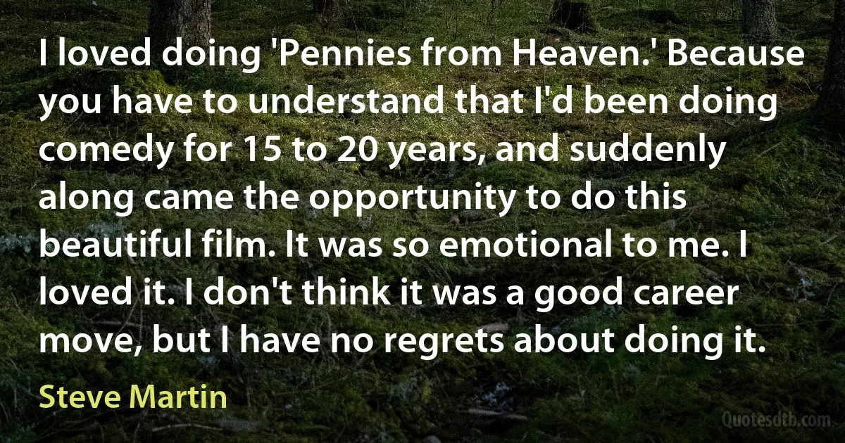 I loved doing 'Pennies from Heaven.' Because you have to understand that I'd been doing comedy for 15 to 20 years, and suddenly along came the opportunity to do this beautiful film. It was so emotional to me. I loved it. I don't think it was a good career move, but I have no regrets about doing it. (Steve Martin)