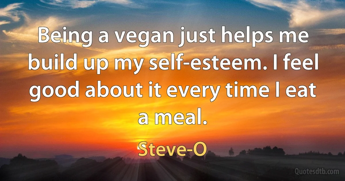 Being a vegan just helps me build up my self-esteem. I feel good about it every time I eat a meal. (Steve-O)