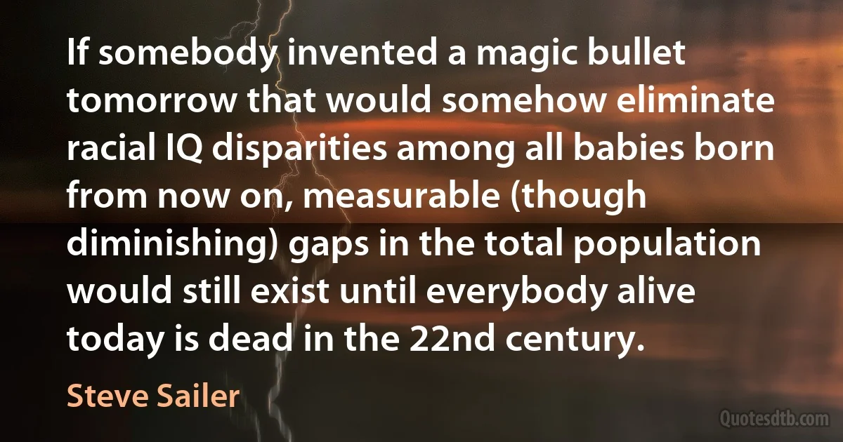 If somebody invented a magic bullet tomorrow that would somehow eliminate racial IQ disparities among all babies born from now on, measurable (though diminishing) gaps in the total population would still exist until everybody alive today is dead in the 22nd century. (Steve Sailer)