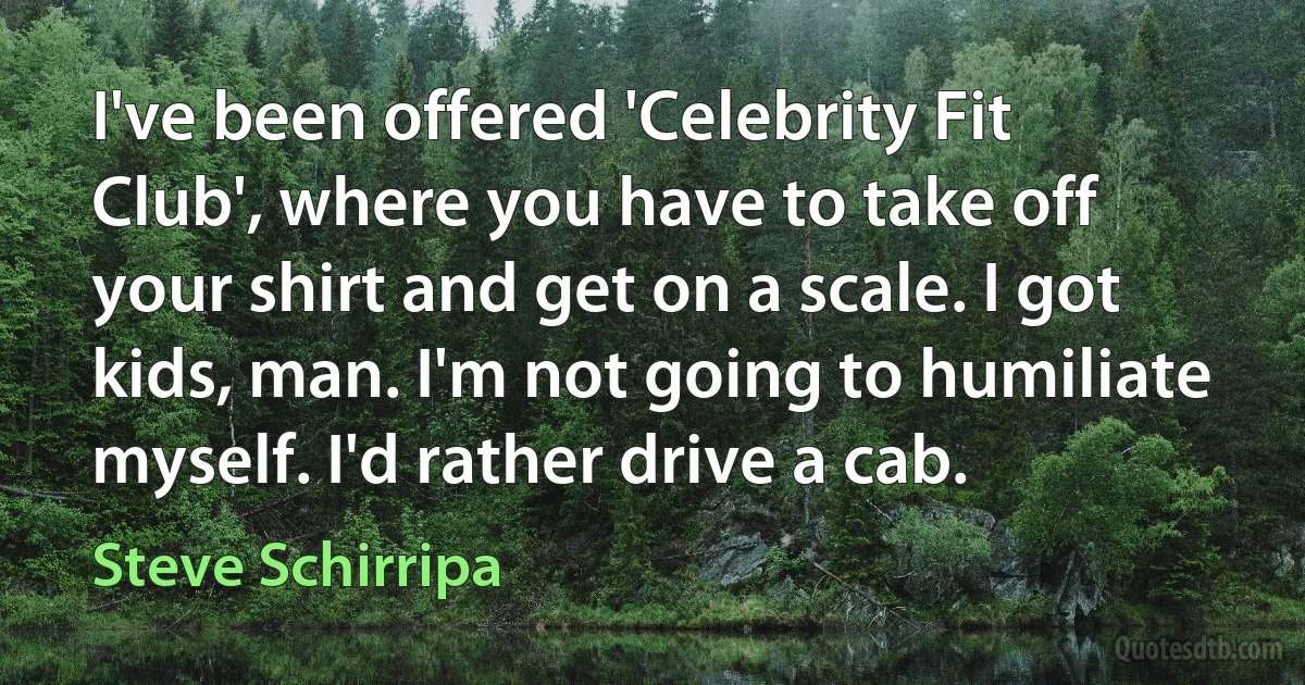 I've been offered 'Celebrity Fit Club', where you have to take off your shirt and get on a scale. I got kids, man. I'm not going to humiliate myself. I'd rather drive a cab. (Steve Schirripa)