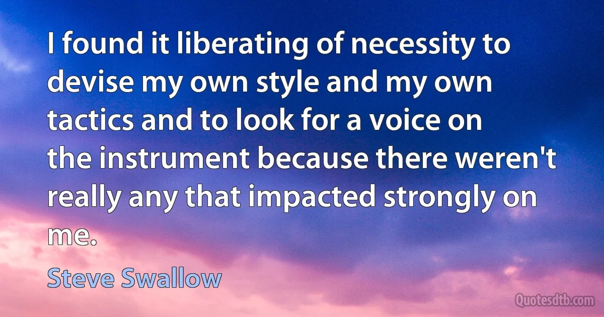 I found it liberating of necessity to devise my own style and my own tactics and to look for a voice on the instrument because there weren't really any that impacted strongly on me. (Steve Swallow)