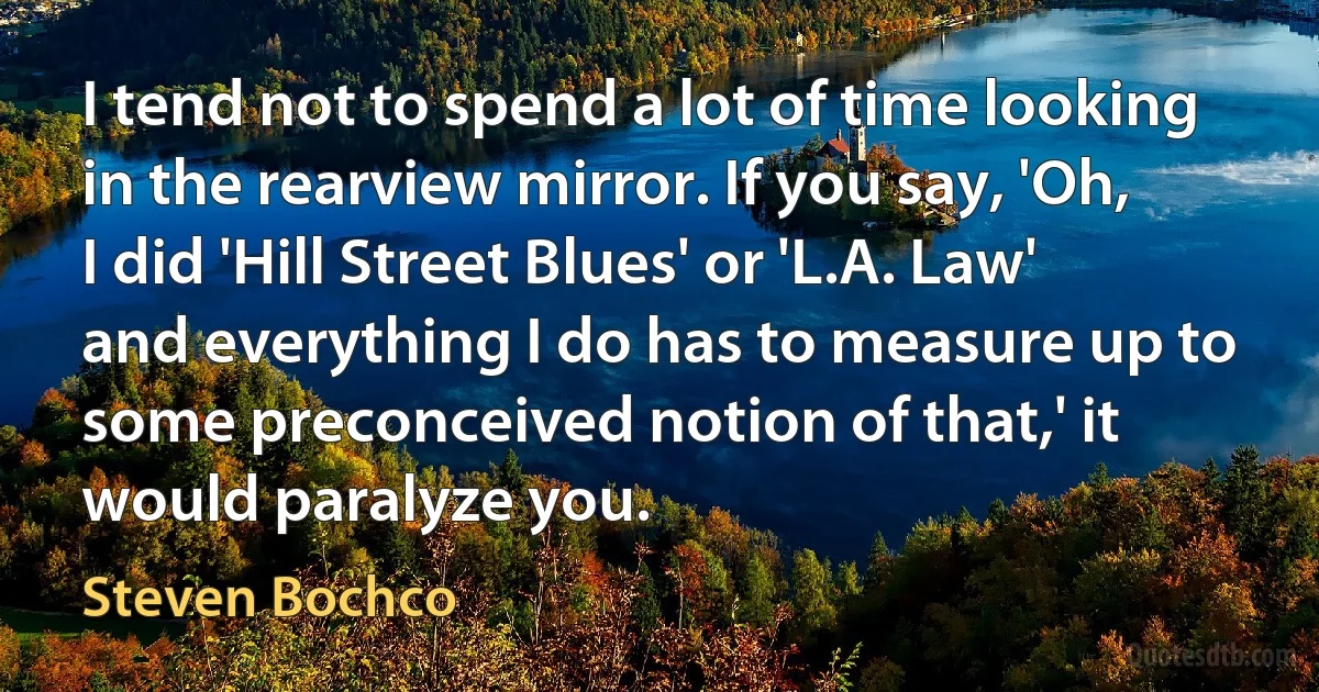 I tend not to spend a lot of time looking in the rearview mirror. If you say, 'Oh, I did 'Hill Street Blues' or 'L.A. Law' and everything I do has to measure up to some preconceived notion of that,' it would paralyze you. (Steven Bochco)