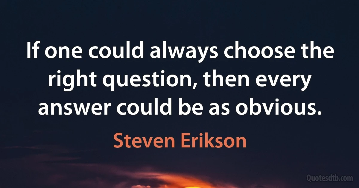 If one could always choose the right question, then every answer could be as obvious. (Steven Erikson)