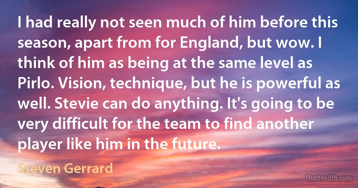 I had really not seen much of him before this season, apart from for England, but wow. I think of him as being at the same level as Pirlo. Vision, technique, but he is powerful as well. Stevie can do anything. It's going to be very difficult for the team to find another player like him in the future. (Steven Gerrard)