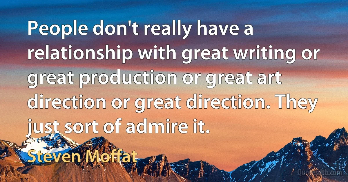 People don't really have a relationship with great writing or great production or great art direction or great direction. They just sort of admire it. (Steven Moffat)