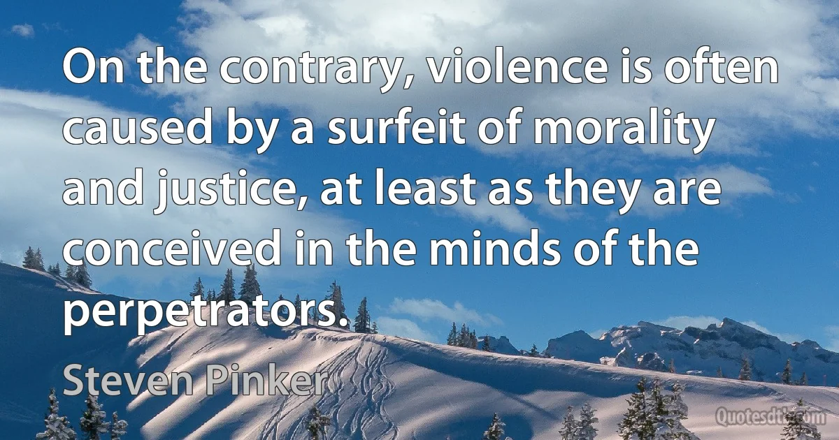 On the contrary, violence is often caused by a surfeit of morality and justice, at least as they are conceived in the minds of the perpetrators. (Steven Pinker)