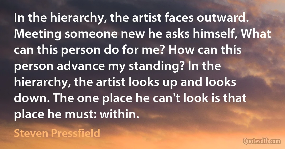 In the hierarchy, the artist faces outward. Meeting someone new he asks himself, What can this person do for me? How can this person advance my standing? In the hierarchy, the artist looks up and looks down. The one place he can't look is that place he must: within. (Steven Pressfield)