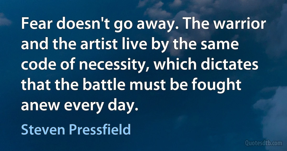 Fear doesn't go away. The warrior and the artist live by the same code of necessity, which dictates that the battle must be fought anew every day. (Steven Pressfield)