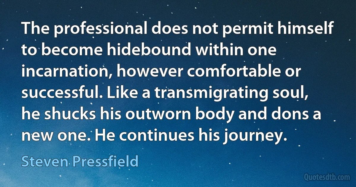 The professional does not permit himself to become hidebound within one incarnation, however comfortable or successful. Like a transmigrating soul, he shucks his outworn body and dons a new one. He continues his journey. (Steven Pressfield)